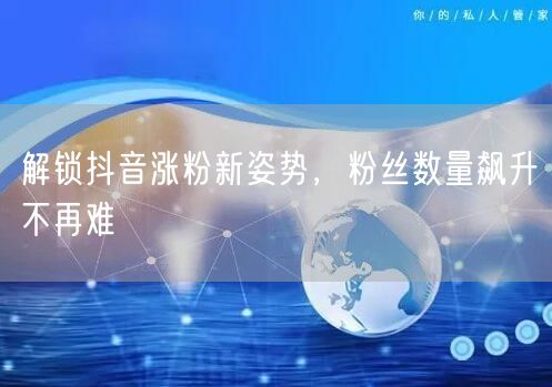 解锁抖音涨粉新姿势，粉丝数量飙升不再难
