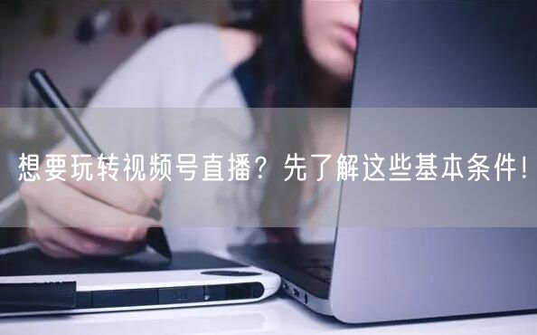 想要玩转视频号直播？先了解这些基本条件！