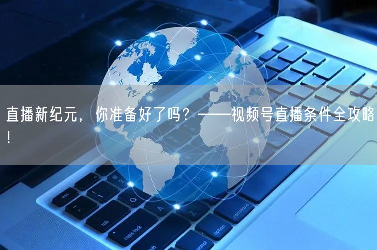 直播新纪元，你准备好了吗？——视频号直播条件全攻略！