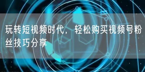 玩转短视频时代，轻松购买视频号粉丝技巧分享